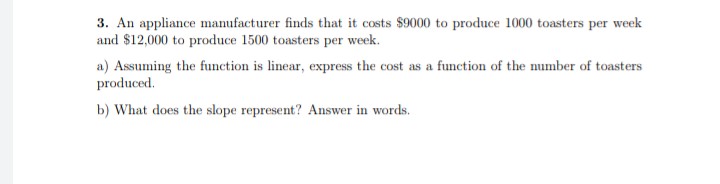 3. An appliance manufacturer finds that it costs $9000 to produce 1000 toasters per week
and $12,000 to produce 1500 toasters per week.
a) Assuming the function is linear, express the cost as a function of the number of toasters
produced.
b) What does the slope represent? Answer in words.
