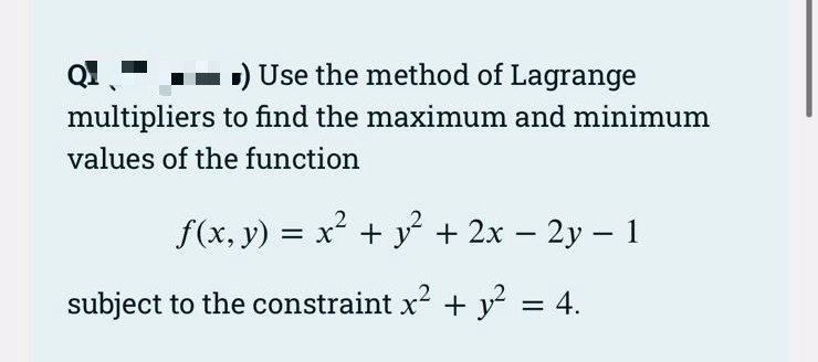 1) Use the method of Lagrange
Q1.
multipliers to find the maximum and minimum
values of the function
f(x, y) = x + y + 2x – 2y – 1
-
subject to the constraint x2 + y² = 4.
