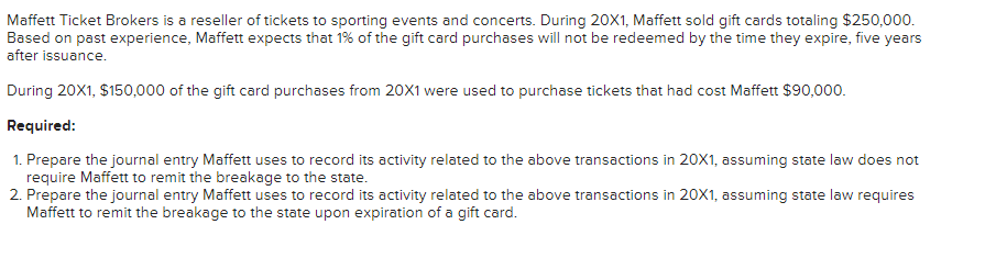 Maffett Ticket Brokers is a reseller of tickets to sporting events and concerts. During 20X1, Maffett sold gift cards totaling $250,000.
Based on past experience, Maffett expects that 1% of the gift card purchases will not be redeemed by the time they expire, five years
after issuance.
During 20X1, $150,000 of the gift card purchases from 20X1 were used to purchase tickets that had cost Maffett $90,000.
Required:
1. Prepare the journal entry Maffett uses to record its activity related to the above transactions in 20X1, assuming state law does not
require Maffett to remit the breakage to the state.
2. Prepare the journal entry Maffett uses to record its activity related to the above transactions in 20X1, assuming state law requires
Maffett to remit the breakage to the state upon expiration of a gift card.
