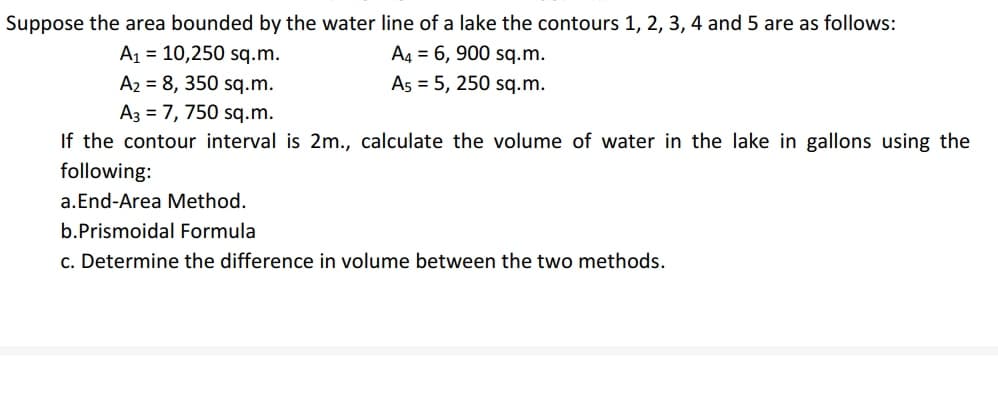 Suppose the area bounded by the water line of a lake the contours 1, 2, 3, 4 and 5 are as follows:
A1 = 10,250 sq.m.
A2 = 8, 350 sq.m.
A3 = 7, 750 sq.m.
A4 = 6, 900 sq.m.
As = 5, 250 sq.m.
If the contour interval is 2m., calculate the volume of water in the lake in gallons using the
following:
a.End-Area Method.
b.Prismoidal Formula
c. Determine the difference in volume between the two methods.
