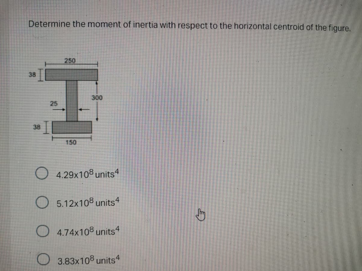 Determine the moment of inertia with respect to the horizontal centroid of the figure.
250
38
300
25
38
150
O 4.29x108 units4
O 5.12x108 units4
O 4.74x108 units4
O 3.83x108 units“
