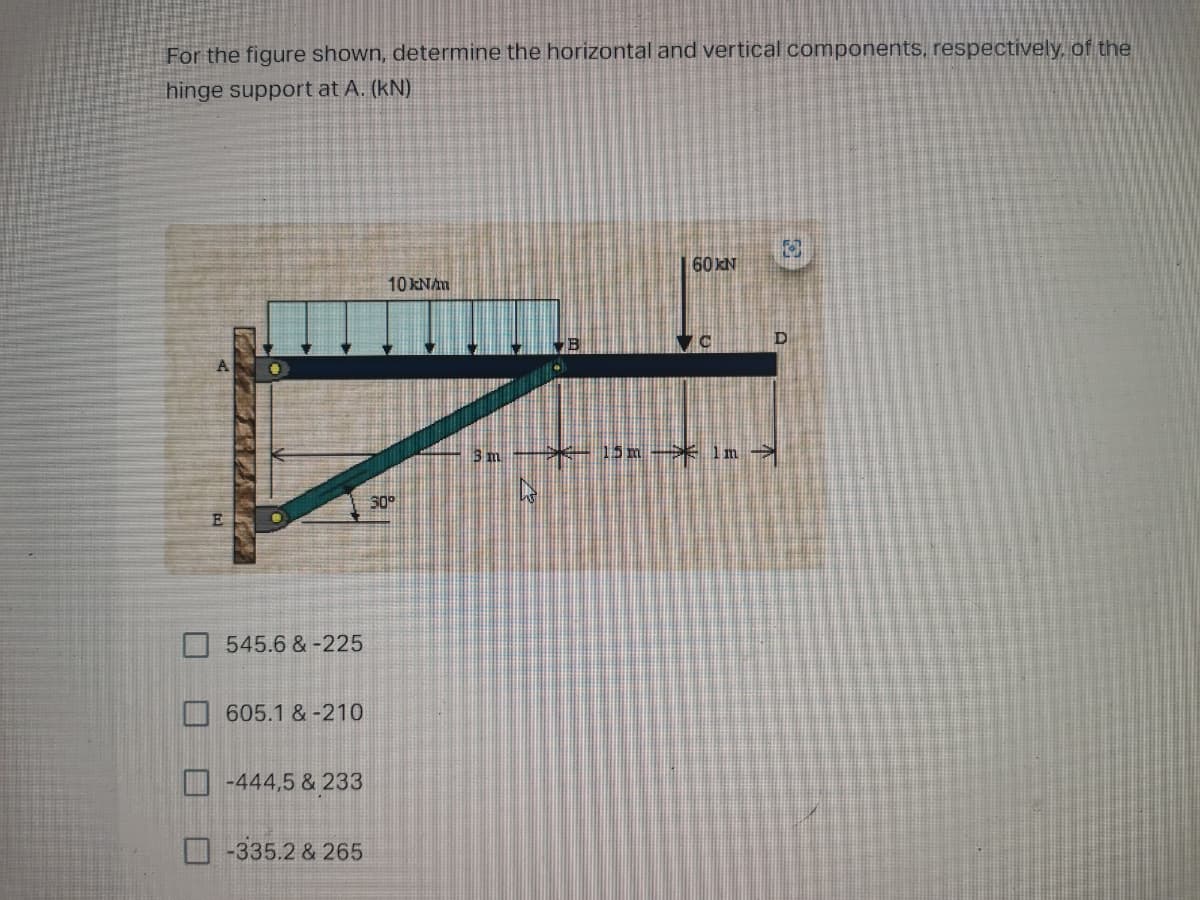 For the figure shown, determine the horizontal and vertical components, respectively. of the
hinge support at A. (kN)
60 KN
10 kNAm
15m* In
545.6 &-225
605.1 & -210
D -444,5 & 233
-335.2 & 265
