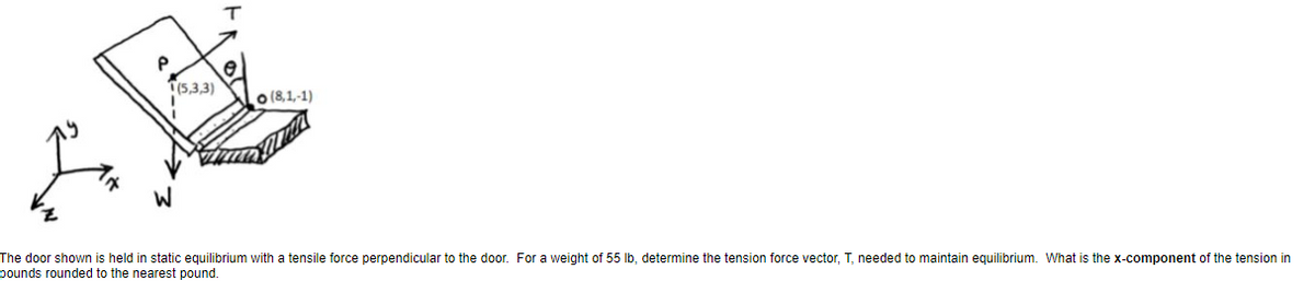 T(5,3,3)
o (8,1,-1)
The door shown is held in static equilibrium with a tensile force perpendicular to the door. For a weight of 55 lb, determine the tension force vector, T, needed to maintain equilibrium. What is the x-component of the tension in
pounds rounded to the nearest pound.
