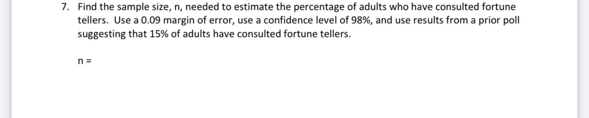 7. Find the sample size, n, needed to estimate the percentage of adults who have consulted fortune
tellers. Use a 0.09 margin of error, use a confidence level of 98%, and use results from a prior poll
suggesting that 15% of adults have consulted fortune tellers.
n =
