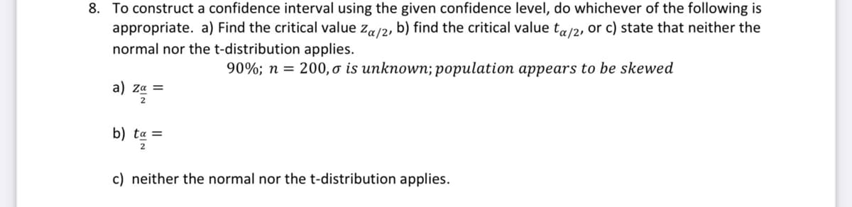 8. To construct a confidence interval using the given confidence level, do whichever of the following is
appropriate. a) Find the critical value za/2, b) find the critical value ta/2, or c) state that neither the
normal nor the t-distribution applies.
90%; n = 200, o is unknown; population appears to be skewed
a ) Ζα
tα
c) neither the normal nor the t-distribution applies.
