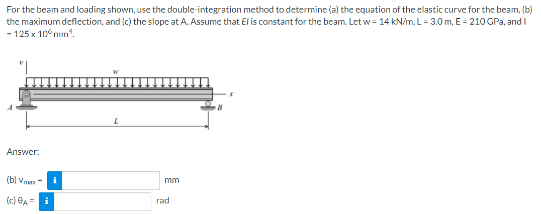 For the beam and loading shown, use the double-integration method to determine (a) the equation of the elastic curve for the beam, (b)
the maximum deflection, and (c) the slope at A. Assume that El is constant for the beam. Let w = 14 kN/m, L = 3.0 m, E = 210 GPa, and I
= 125 x 106 mm4.
Answer:
(b) Vmax=
(c) 8A =
i
i
W
L
mm
rad
B
x
