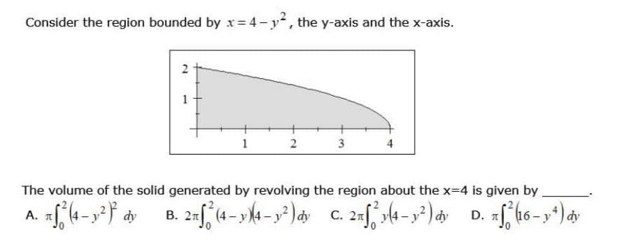 Consider the region bounded by x=4-y², the y-axis and the x-axis.
2
1
1
2
3
4
The volume of the solid generated by revolving the region about the x=4 is given by
Α. π
xf² (4- y²)² dy B. 2nf (4-4-²)dy C. 2nf (4-1²) ay D. xf² (16-1²) av
dy
T
dy