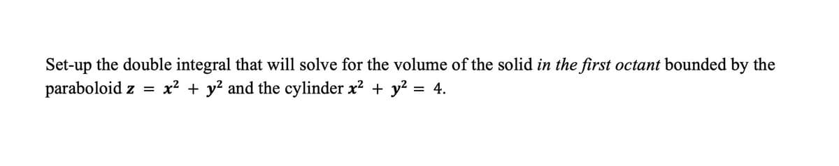 Set-up the double integral that will solve for the volume of the solid in the first octant bounded by the
paraboloid z = x² + y² and the cylinder x² + y² = 4.