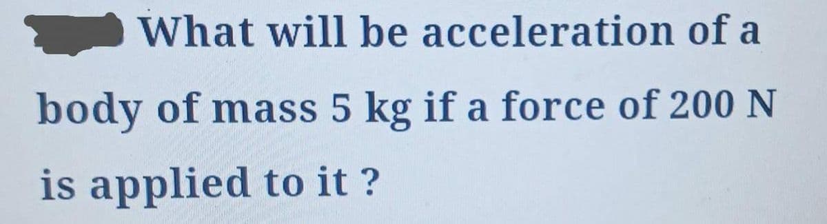 What will be acceleration of a
body of mass 5 kg if a force of 200 N
is applied to it ?
