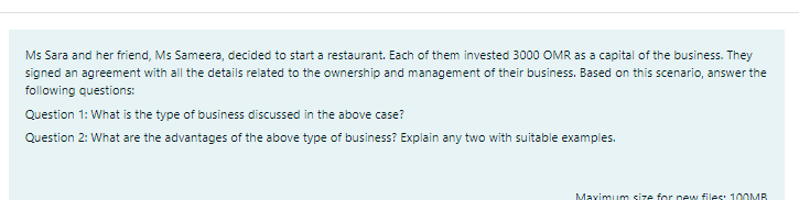 Ms Sara and her friend, Ms Sameera, decided to start a restaurant. Each of them invested 3000 OMR as a capital of the business. They
signed an agreement with all the details related to the ownership and management of their business. Based on this scenario, answer the
following questions:
Question 1: What is the type of business discussed in the above case?
Question 2: What are the advantages of the above type of business? Explain any two with suitable examples.
Maximum size for new files: 100MR
