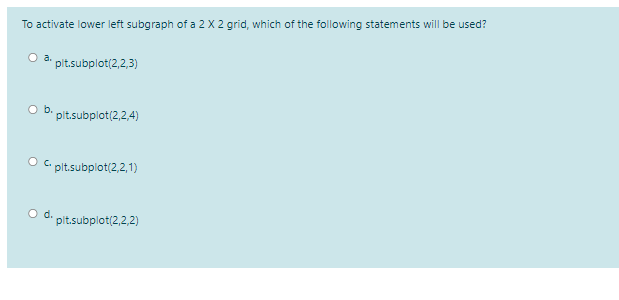 To activate lower left subgraph of a 2 X 2 grid, which of the following statements will be used?
a pit.subplot(2,2,3)
Ob.
pit.subplot(2,2,4)
C plt.subplot(2,2,1)
Od.
pit.subplot(2,2,2)
