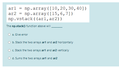 arl = np.array([10,20,30,40])
ar2 = np.array([15,6,7])
np.vstack ( (arl,ar2))
The np.stack() function above will
O a. Give error
b. Stack the two arrays ar1 and ar2 horizontally
c. Stack the two arrays ar1 and ar2 vertically
O d. Sums the two arrays art and ar2
