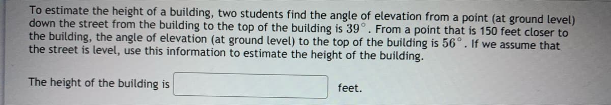 To estimate the height of a building, two students find the angle of elevation from a point (at ground level)
down the street from the building to the top of the building is 39°. From a point that is 150 feet closer to
the building, the angle of elevation (at ground level) to the top of the building is 56°. If we assume that
the street is level, use this information to estimate the height of the building.
The height of the building is
feet.
