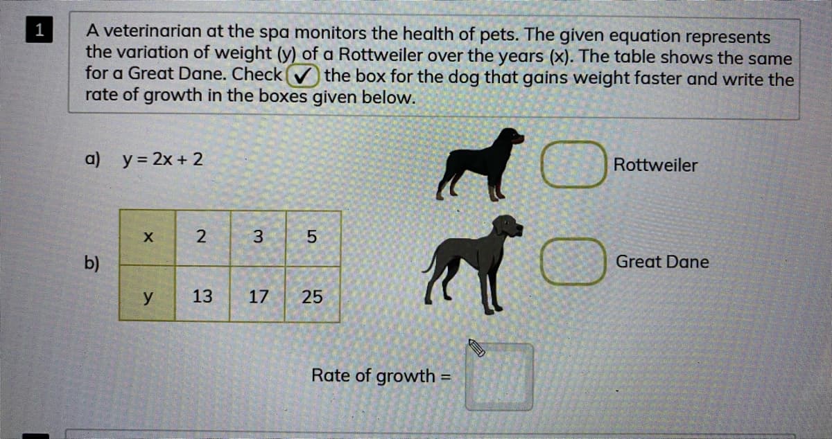 A veterinarian at the spa monitors the health of pets. The given equation represents
the variation of weight (y) of a Rottweiler over the years (x). The table shows the same
for a Great Dane. Checkv the box for the dog that gains weight faster and write the
rate of growth in the boxes given below.
1
a) y = 2x + 2
Rottweiler
3
b)
Great Dane
13
17
25
Rate of growth =
2.
