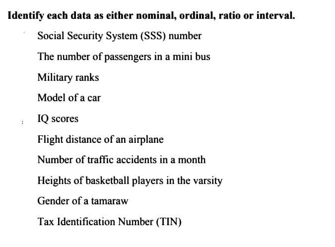 Identify each data as either nominal, ordinal, ratio or interval.
Social Security System (SSS) number
The number of passengers in a mini bus
Military ranks
Model of a car
IQ scores
Flight distance of an airplane
Number of traffic accidents in a month
Heights of basketball players in the varsity
Gender of a tamaraw
Tax Identification Number (TIN)
