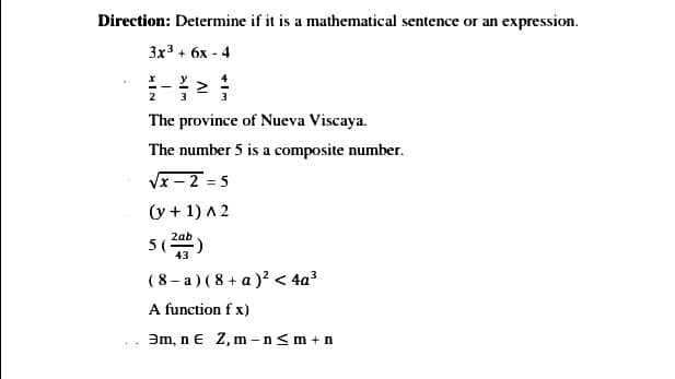 Direction: Determine if it is a mathematical sentence or an expression.
Зx3 + 6х - 4
2
3
The province of Nueva Viscaya.
The number 5 is a composite number.
Vx – 2 = 5
(y + 1) A 2
2ab
5(-
(8 - a) (8 + a )? < 4a?
A function f x)
Əm, n € Z, m – n<m +n
