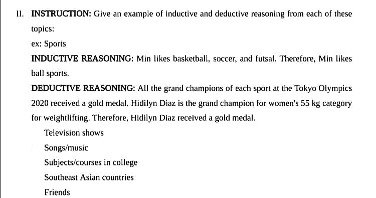 II. INSTRUCTION: Give an example of inductive and deductive reasoning from each of these
topics:
ex: Sports
INDUCTIVE REASONING: Min likes basketball, soccer, and futsal. Therefore, Min likes
ball sports.
DEDUCTIVE REASONING: All the grand champions of each sport at the Tokyo Olympics
2020 received a gold medal. Hidilyn Diaz is the grand champion for women's 55 kg category
for weightlifting. Therefore, Hidilyn Diaz received a gold medal.
Television shows
Songs/music
Subjects/courses in college
Southeast Asian countries
Friends
