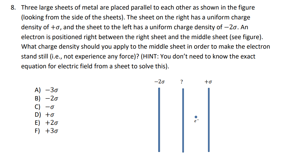 8. Three large sheets of metal are placed parallel to each other as shown in the figure
(looking from the side of the sheets). The sheet on the right has a uniform charge
density of +o, and the sheet to the left has a uniform charge density of -20. An
electron is positioned right between the right sheet and the middle sheet (see figure).
What charge density should you apply to the middle sheet in order to make the electron
stand still (i.e., not experience any force)? (HINT: You don't need to know the exact
equation for electric field from a sheet to solve this).
A) -30
B) -20
C) -0
D) +o
E) +20
F) +30
-20
?
to