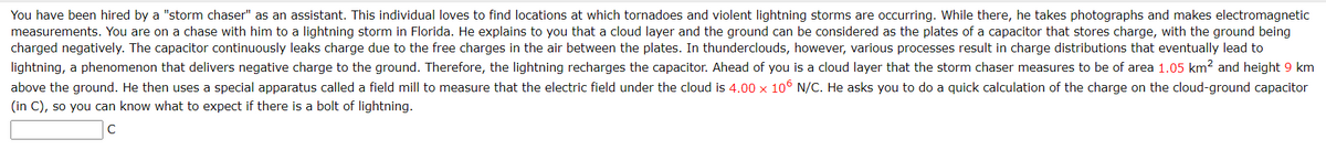 You have been hired by a "storm chaser" as an assistant. This individual loves to find locations at which tornadoes and violent lightning storms are occurring. While there, he takes photographs and makes electromagnetic
measurements. You are on a chase with him to a lightning storm in Florida. He explains to you that a cloud layer and the ground can be considered as the plates of a capacitor that stores charge, with the ground being
charged negatively. The capacitor continuously leaks charge due to the free charges in the air between the plates. In thunderclouds, however, various processes result in charge distributions that eventually lead to
lightning, a phenomenon that delivers negative charge to the ground. Therefore, the lightning recharges the capacitor. Ahead of you is a cloud layer that the storm chaser measures to be of area 1.05 km2 and height 9 km
above the ground. He then uses a special apparatus called a field mill to measure that the electric field under the cloud is 4.00 x 106 N/C. He asks you to do a quick calculation of the charge on the cloud-ground capacitor
(in C), so you can know what to expect if there is a bolt of lightning.
с