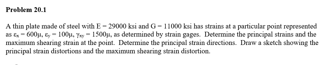 Problem 20.1
A thin plate made of steel with E = 29000 ksi and G = 11000 ksi has strains at a particular point represented
as Ex = 600μ, y = 100µ, Yxy = 1500µ, as determined by strain gages. Determine the principal strains and the
maximum shearing strain at the point. Determine the principal strain directions. Draw a sketch showing the
principal strain distortions and the maximum shearing strain distortion.