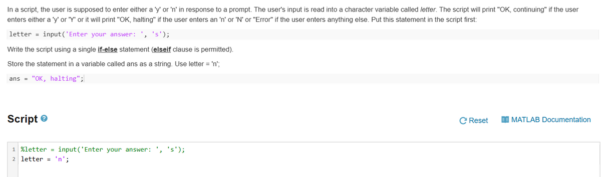 In a script, the user is supposed to enter either a 'y' or 'n' in response to a prompt. The user's input is read into a character variable called letter. The script will print "OK, continuing" if the user
enters either a 'y' or 'Y' or it will print "OK, halting" if the user enters an 'n' or 'N' or "Error" if the user enters anything else. Put this statement in the script first:
letter input('Enter your answer: ', 's');
Write the script using a single if-else statement (elseif clause is permitted).
Store the statement in a variable called ans as a string. Use letter = 'n';
ans = "OK, halting";
Script
1 %letter input('Enter your answer: ', 's');
2 letter = 'n';
C Reset
MATLAB Documentation