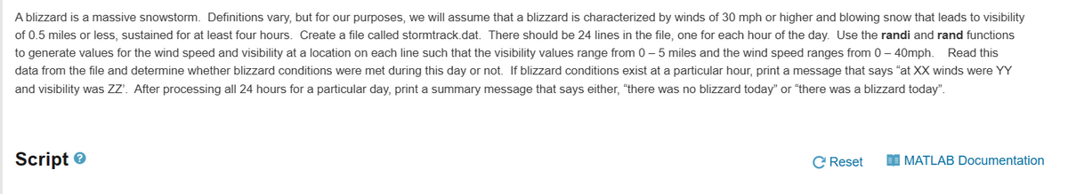A blizzard is a massive snowstorm. Definitions vary, but for our purposes, we will assume that a blizzard is characterized by winds of 30 mph or higher and blowing snow that leads to visibility
of 0.5 miles or less, sustained for at least four hours. Create a file called stormtrack.dat. There should be 24 lines in the file, one for each hour of the day. Use the randi and rand functions
to generate values for the wind speed and visibility at a location on each line such that the visibility values range from 0-5 miles and the wind speed ranges from 0-40mph. Read this
data from the file and determine whether blizzard conditions were met during this day or not. If blizzard conditions exist at a particular hour, print a message that says "at XX winds were YY
and visibility was ZZ'. After processing all 24 hours for a particular day, print a summary message that says either, "there was no blizzard today" or "there was a blizzard today".
Script
C Reset
MATLAB Documentation