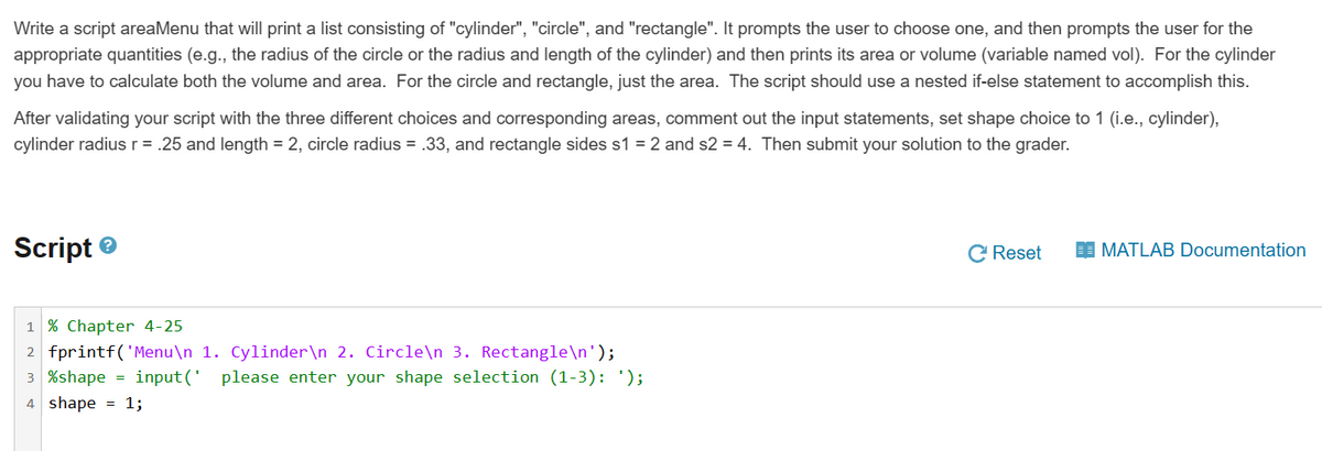 Write a script areaMenu that will print a list consisting of "cylinder", "circle", and "rectangle". It prompts the user to choose one, and then prompts the user for the
appropriate quantities (e.g., the radius of the circle or the radius and length of the cylinder) and then prints its area or volume (variable named vol). For the cylinder
you have to calculate both the volume and area. For the circle and rectangle, just the area. The script should use a nested if-else statement to accomplish this.
After validating your script with the three different choices and corresponding areas, comment out the input statements, set shape choice to 1 (i.e., cylinder),
cylinder radius r = .25 and length = 2, circle radius = .33, and rectangle sides s1 = 2 and s2 = 4. Then submit your solution to the grader.
Script Ⓡ
1 % Chapter 4-25
2 fprintf('Menu\n 1. Cylinder\n 2. Circle\n 3. Rectangle\n');
3 %shape=input(' please enter your shape selection (1-3): ');
4 shape = 1;
C Reset
MATLAB Documentation
