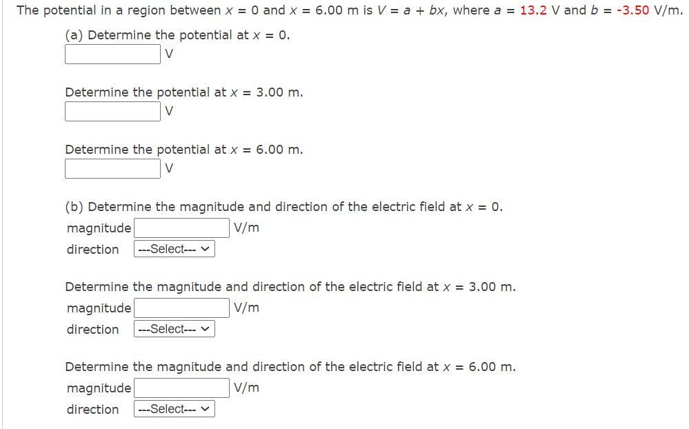 The potential in a region between x = 0 and x = 6.00 m is V = a + bx, where a = 13.2 V and b = -3.50 V/m.
(a) Determine the potential at x = 0.
V
Determine the potential at x = 3.00 m.
V
Determine the potential at x = 6.00 m.
V
(b) Determine the magnitude and direction of the electric field at x = 0.
V/m
magnitude
direction --Select---
Determine the magnitude and direction of the electric field at x = 3.00 m.
magnitude
V/m
direction ---Select--- ✓
Determine the magnitude and direction of the electric field at x = 6.00 m.
magnitude
V/m
direction ---Select--- ✓