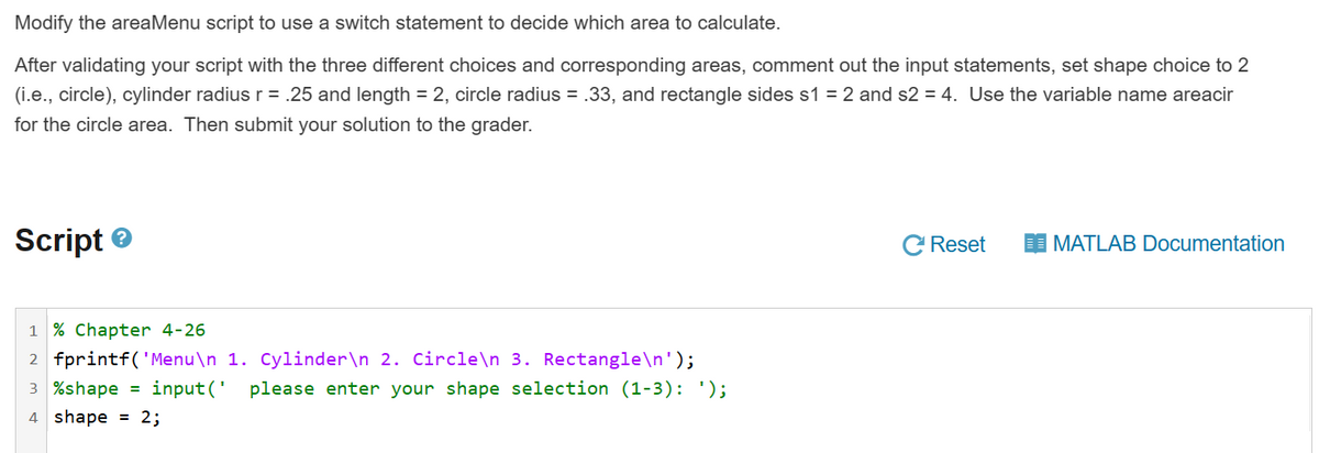 Modify the areaMenu script to use a switch statement to decide which area to calculate.
After validating your script with the three different choices and corresponding areas, comment out the input statements, set shape choice to 2
(i.e., circle), cylinder radius r = .25 and length = 2, circle radius = .33, and rectangle sides s1 = 2 and s2 = 4. Use the variable name areacir
for the circle area. Then submit your solution to the grader.
Script
1 % Chapter 4-26
2 fprintf('Menu\n 1. Cylinder\n 2. Circle\n 3. Rectangle\n');
3 %shape = input(' please enter your shape selection (1-3): ');
4 shape = 2;
Reset
MATLAB Documentation