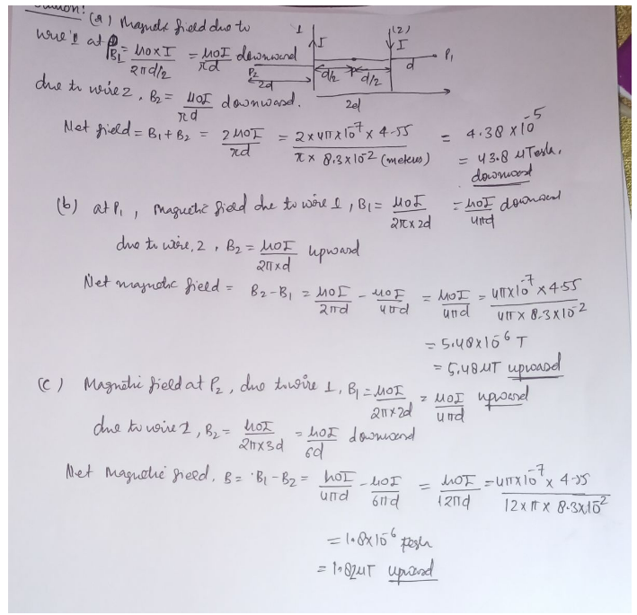 -muon!
wire's at PB
(2) Magnet field due to
= Mox I = MOI downward
२०d/2
rd
220
due to wire 2, B₂ = 401 downward.
Td
Net field = B₁ + B₂ = 2 MOT
rd
Ar
Fah
d/2
due to wire 2, B₂ = not
21x3d
due to wire, 2, B₂ = MOI upward
20xd
Net magnetic field = B₂-B₁ = MOI
2nd
1(2)
VI
2el
2x4²x107x4-55
xx 8.3x102 (meteus)
(b) at P₁, maguchic field the to wore I, B₁ = MOJ
21x 2d
мот
व
utrd
(c) Magnehi field at P₂, due towire 1, B₁ = MOI
- hot downward
6d
Net Magnetic field, B = B₁-B₂ = hoI_hoI
und
611d
P₁
-5
= 4.38 x 105
=
= 43.8 4 Tesla,
downward
downwed
ܐܘܬܐ -
мог
21x2d und
= 1.8x156 pesh
= 1182μT upred
und
und
=5.48x156T
= 5.48uT uploasd
Z MOI upward
UTX10¹ X4-55
-7
UTFX 8-3x102
-7
MOT = UITX10²¹ x 4-15
12nd
12x x 8-3x15²2
ENGA