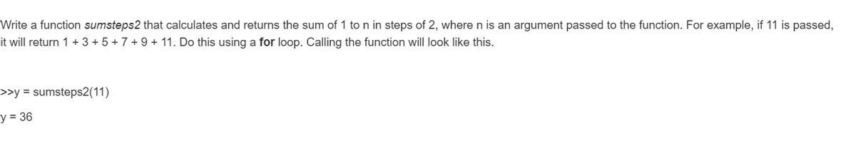 Write a function sumsteps2 that calculates and returns the sum of 1 to n in steps of 2, where n is an argument passed to the function. For example, if 11 is passed,
it will return 1 + 3 + 5 + 7 + 9 + 11. Do this using a for loop. Calling the function will look like this.
>>y = sumsteps2(11)
y = 36