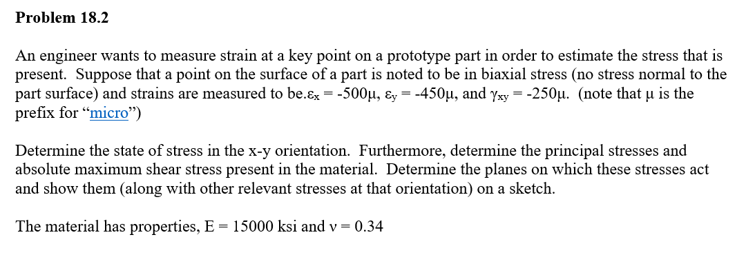 Problem 18.2
An engineer wants to measure strain at a key point on a prototype part in order to estimate the stress that is
present. Suppose that a point on the surface of a part is noted to be in biaxial stress (no stress normal to the
part surface) and strains are measured to be.x = -500µ, &y = -450µ, and Yxy = -250µ. (note that u is the
prefix for "micro")
Determine the state of stress in the x-y orientation. Furthermore, determine the principal stresses and
absolute maximum shear stress present in the material. Determine the planes on which these stresses act
and show them (along with other relevant stresses at that orientation) on a sketch.
The material has properties, E = 15000 ksi and v= 0.34
