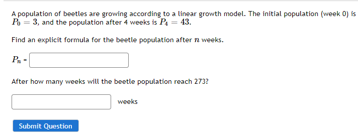 Find an explicit formula for the beetle population after n weeks.
Pn =
After how many weeks will the beetle population reach 273?
weeks
