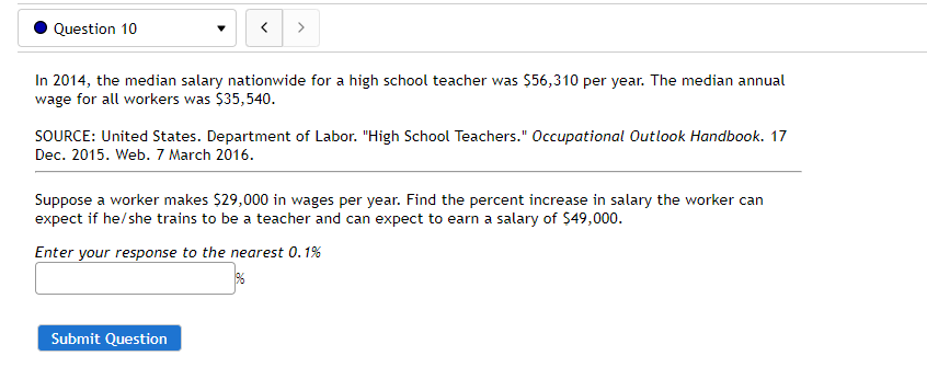 Question 10
In 2014, the median salary nationwide for a high school teacher was $56,310 per year. The median annual
wage for all workers was $35,540.
SOURCE: United States. Department of Labor. "High School Teachers." Occupational 0utlook Handbook. 17
Dec. 2015. Web. 7 March 2016.
Suppose a worker makes $29,000 in wages per year. Find the percent increase in salary the worker can
expect if he/she trains to be a teacher and can expect to earn a salary of $49,000.
Enter your response to the nearest 0.1%
Submit Question

