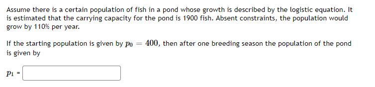 Assume there is a certain population of fish in a pond whose growth is described by the logistic equation. It
is estimated that the carrying capacity for the pond is 1900 fish. Absent constraints, the population would
grow by 110% per year.
If the starting population is given by Po = 400, then after one breeding season the population of the pond
is given by
P1 =
