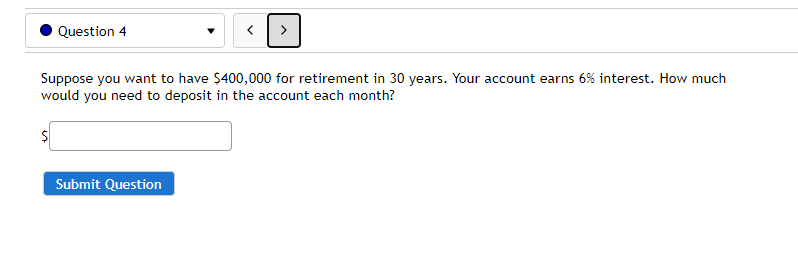 Question 4
>
Suppose you want to have $400,000 for retirement in 30 years. Your account earns 6% interest. How much
would you need to deposit in the account each month?
Submit Question
