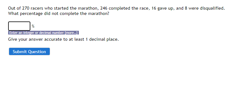 Out of 270 racers who started the marathon, 246 completed the race, 16 gave up, and 8 were disqualified.
What percentage did not complete the marathon?
%
Enter an integer or decimal number [more..]
Give your answer accurate to at least 1 decimal place.
Submit Question
