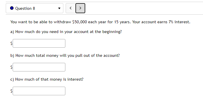 Question 8
You want to be able to withdraw $50,000 each year for 15 years. Your account earns 7% interest.
a) How much do you need in your account at the beginning?
b) How much total money will you pull out of the account?
c) How much of that money is interest?

