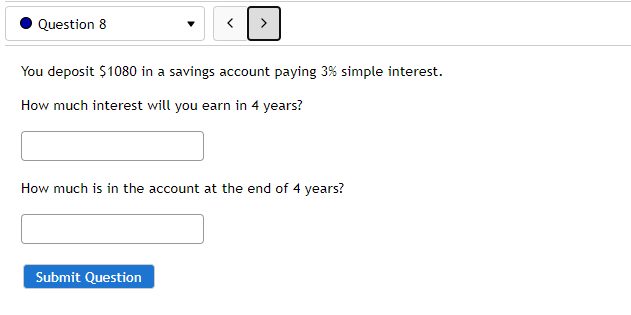 Question 8
You deposit $1080 in a savings account paying 3% simple interest.
How much interest will you earn in 4 years?
How much is in the account at the end of 4 years?
Submit Question
