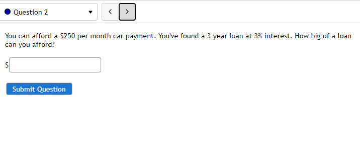 Question 2
You can afford a $250 per month car payment. You've found a 3 year loan at 3% interest. How big of a loan
can you afford?
Submit Question
