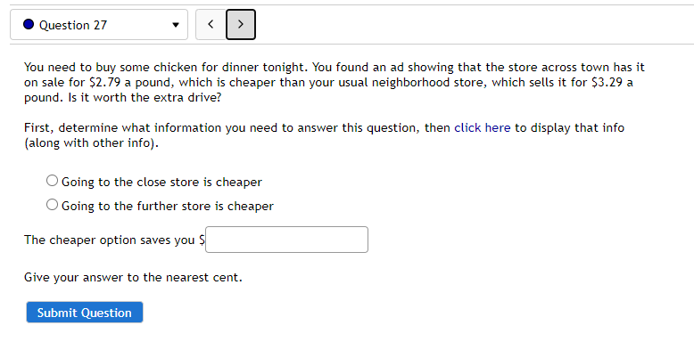 Question 27
You need to buy some chicken for dinner tonight. You found an ad showing that the store across town has it
on sale for $2.79 a pound, which is cheaper than your usual neighborhood store, which sells it for $3.29 a
pound. Is it worth the extra drive?
First, determine what information you need to answer this question, then click here to display that info
(along with other info).
O Going to the close store is cheaper
O Going to the further store is cheaper
The cheaper option saves you $
Give your answer to the nearest cent.
Submit Question
