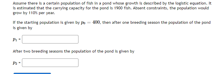 Assume there is a certain population of fish in a pond whose growth is described by the logistic equation. It
is estimated that the carrying capacity for the pond is 1900 fish. Absent constraints, the population would
grow by 110% per year.
If the starting population is given by po = 400, then after one breeding season the population of the pond
is given by
P1 -
After two breeding seasons the population of the pond is given by
P2 -

