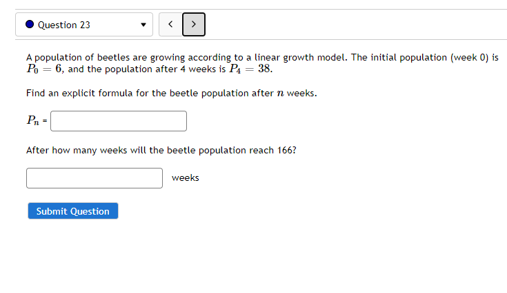 Question 23
A population of beetles are growing according to a linear growth model. The initial population (week 0) is
Po = 6, and the population after 4 weeks is P4 = 38.
Find an explicit formula for the beetle population after n weeks.
Pn =
After how many weeks will the beetle population reach 166?
weeks
Submit Question
