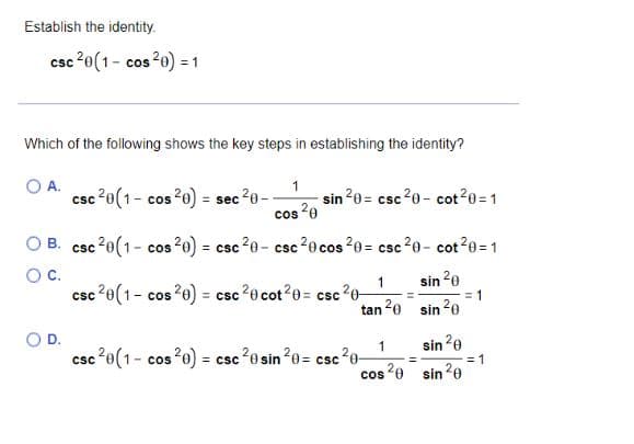Establish the identity.
csc 20 (1- cos 20) = = 1
Which of the following shows the key steps in establishing the identity?
1
cos 20
OB. csc ²0 (1- cos 20) = csc ²0- csc ²0 cos ²0= csc ²0- cot²0=1
O C.
O A.
O D.
csc 20 (1- cos 20) = :
=
sec ²0-
csc 20 (1- cos 20) =
-sin ²0= csc ²0- cot ²0 = 1
1
tan 20
csc 20 (1- cos 20) = csc 20 cot20= csc 20-
sin 20
sin ²0
1
sin 20
=
cos 20 sin 20
= csc 20 sin 20= csc ²0-
= 1
= 1