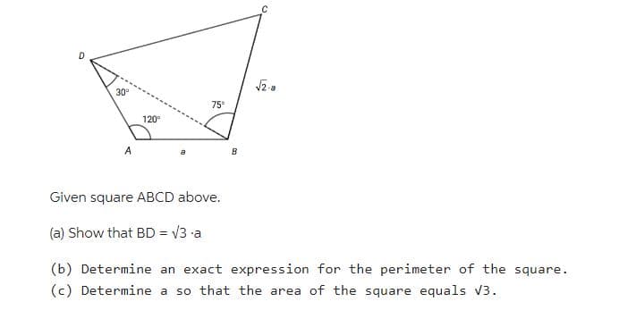 O
30⁰
A
120⁰
75°
B
C
√2.a
Given square ABCD above.
(a) Show that BD = √3 a
(b) Determine an exact expression for the perimeter of the square.
(c) Determine a so that the area of the square equals √3.