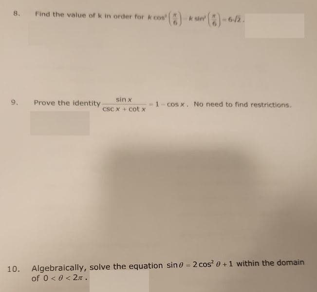 8.
10.
Find the value of k in order for & cos" (
Prove the identity
sin x
csc x + cotx
² (2)-6-√/2
k sin'
-1-cosx. No need to find restrictions.
Algebraically, solve the equation sin0 = 2 cos² 0 + 1 within the domain
of 0 <0 < 2π.