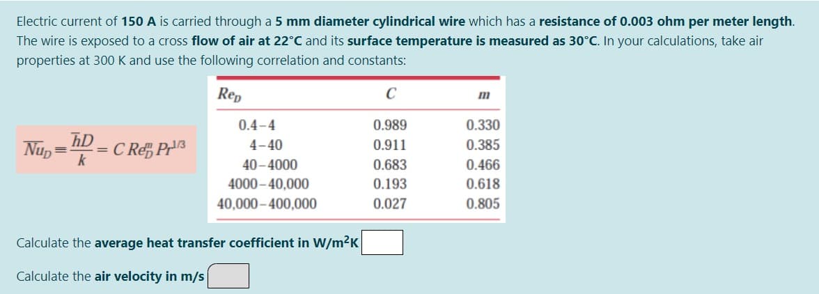 Electric current of 150 A is carried through a 5 mm diameter cylindrical wire which has a resistance of 0.003 ohm per meter length.
The wire is exposed to a cross flow of air at 22°C and its surface temperature is measured as 30°C. In your calculations, take air
properties at 300 K and use the following correlation and constants:
Rep
C
m
0.4-4
0.989
0.330
hD
Nup =
k
4-40
0.911
0.385
C Re, PH
%3D
%3D
40–4000
0.683
0.466
4000 – 40,000
0.193
0.618
40,000– 400,000
0.027
0.805
Calculate the average heat transfer coefficient in W/m2K
Calculate the air velocity in m/s
