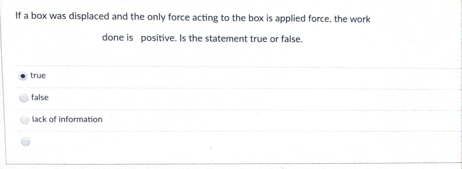 If a box was displaced and the only force acting to the box is applied force, the work
done is positive. Is the statement true or false.
true
false
lack of information
