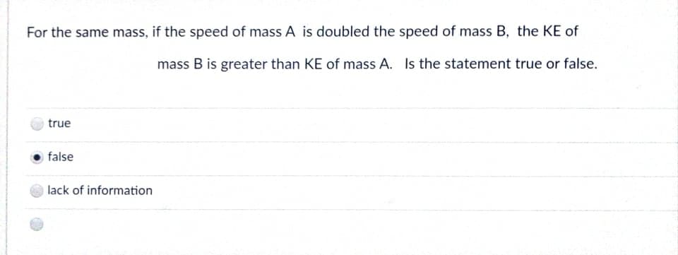 For the same mass, if the speed of mass A is doubled the speed of mass B, the KE of
mass B is greater than KE of mass A. Is the statement true or false.
true
false
lack of information
