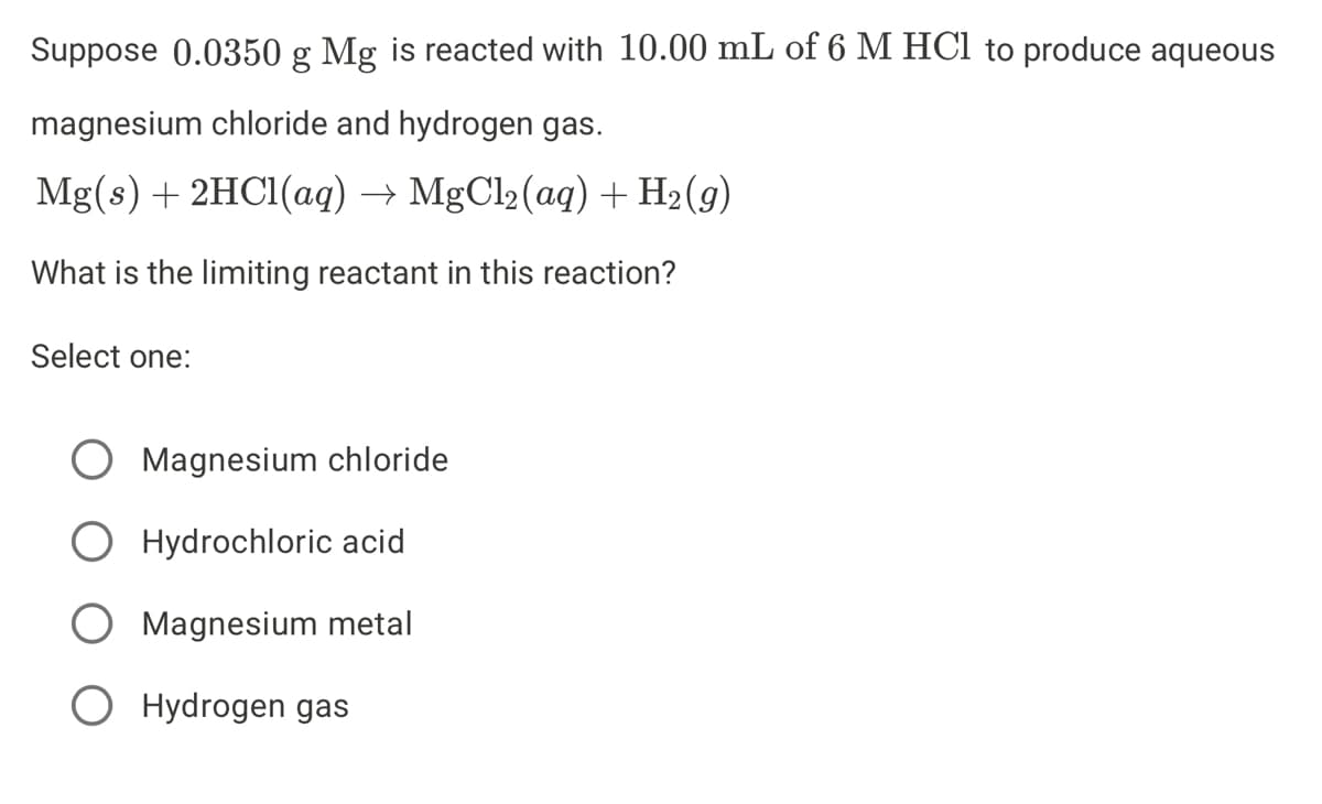 Suppose 0.0350 g Mg is reacted with 10.00 mL of 6 M HCl to produce aqueous
magnesium chloride and hydrogen gas.
Mg(s)+ 2HC1(aq) → MgCl2(aq) + H2(g)
What is the limiting reactant in this reaction?
Select one:
Magnesium chloride
Hydrochloric acid
Magnesium metal
O Hydrogen gas
